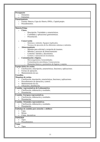 Presupuesto
• Elementos
• Estructura
Financiamiento
• Fuentes: Bancos, Cajas de Ahorro, ONGs., Capital propio.
• Procedimientos.
Materia Prima
• Clases.
- Descripción. Variedades y características.
- Cualidades y aplicaciones gastronómicas.
- Presentación.
• Conservación
- Sistemas y métodos. Equipos implicados.
- Técnicas de ejecución de los diferentes sistemas o métodos.
• Almacenamiento
- Métodos para solicitud y recepción de insumos.
- Métodos y procesos de almacenamiento
- Controles: métodos y documentos.
- Gestión y valoración de inventarios.
• Contaminación e higiene.
- Microorganismos. Generalidades.
- Contaminación microbiana. Consecuencias.
- Elementos básicos y parámetros de higiene y asepsia.
Equipo básico de cocina.
 Clasificación y descripción, características, funciones y aplicaciones.
 Formas de operación.
 Mantenimiento de uso.
Utensilios.
Maquinas de cocina.
 Clasificación, descripción, características, funciones y aplicaciones.
 Procedimientos de operación y control.
 Mantenimiento de uso.
 Ubicación y distribución.
Comidas representativas de Latinoamérica
 Clasificación, elaboración y resultados.
 Presentación.
Comidas Europeas representativas.
 Clasificación, elaboración y resultados.
 Presentación.
Comidas Orientales representativas.
 Clasificación, elaboración y resultados.
 Presentación.
Embalaje de comidas para atención a delibere
 Cajas.
 Bolsas.
 Cintas decorativas
Publicidad
 Tipos
 Procedimientos
Venta
 Tipos
13
 