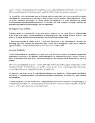 Muchas empresas utilizan con éxito marcas distintas para sus productos de diferente calidad. Las empresas que
fabrican productos de diferente calidad, puede resultarles difícil emplear la misma marca en todos.

Por ejemplo, las empresas de moda, que venden ropa suelen emplear diferentes marcas para diferencias las
colecciones más costosas de otras más baratas. Esta estrategia permite vender a distintos grupos de clientes
con distinta capacidad de compra. Un curioso ejemplo de marketing es el de las empresas que venden
exactamente el mismo producto con dos marcas una más cara que otra. Una marca se dirige a personas con
más dinero y que están dispuestas a pagar más por el producto.

Estrategia de marcas múltiples.

En esta estrategia la empresa vende numerosos productos cada uno con una marca diferente. Esta estrategia
facilita el dar una imagen, una personalidad y un posicionamiento claro a cada producto. Al tener cada
producto su marca, podemos construir una imagen más definida, diferenciada y clara.

La multinacional Procter & Gamble, que es la precursora de muchos de los conocimientos y prácticas del
marketing, sigue una estrategia de marcas múltiples. Muchos de los detergentes, productos de limpieza e
higiene son de esta empresa. Por ejemplo el champú Head and Shoulder o H&S.

Marcas de Distribuidor.

Las denominadas llamadas marcas blancas, propias, marcas de distribuidor o marcas privadas son propiedad de
las empresas distribuidoras. Por ejemplo, las grandes cadenas de supermercados como Carrefour utilizan su
marca de supermercados como marca de muchos productos. Los productos de la marca Hipercor son otro
ejemplo.

Estas marcas propiedad de las propias cadenas de tiendas están suponiendo una gran competencia para las
marcas tradicionales de los fabricantes. Las grandes cadenas pueden buscar empresas que estén dispuestas a
envasar el producto con la marca de la cadena a muy bajo precio.

Los fabricantes que tienen exceso de capacidad de producción están dispuestos a envasar grandes cantidades a
bajo precio. La empresa que fabrica el producto se asegura un gran volumen de producción y unos costes de
marketing bajos.

El distribuidor puede utilizar el nombre de la cadena de tiendas o crear una nueva marca. Por ejemplo para la
venta de Wisky las cadenas de supermercados suelen crear nuevas marcas. La marca de la cadena de tiendas
puede no ser la imagen adecuada para ciertos productos.
 