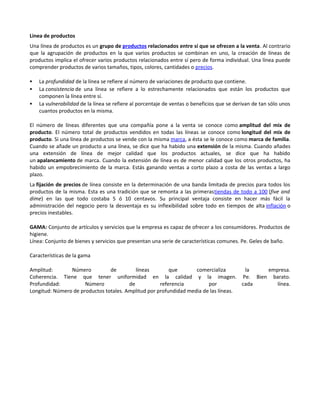 Linea de productos
Una línea de productos es un grupo de productos relacionados entre sí que se ofrecen a la venta. Al contrario
que la agrupación de productos en la que varios productos se combinan en uno, la creación de líneas de
productos implica el ofrecer varios productos relacionados entre sí pero de forma individual. Una línea puede
comprender productos de varios tamaños, tipos, colores, cantidades o precios.

   La profundidad de la línea se refiere al número de variaciones de producto que contiene.
   La consistencia de una línea se refiere a lo estrechamente relacionados que están los productos que
    componen la línea entre sí.
   La vulnerabilidad de la línea se refiere al porcentaje de ventas o beneficios que se derivan de tan sólo unos
    cuantos productos en la misma.

El número de líneas diferentes que una compañía pone a la venta se conoce como amplitud del mix de
producto. El número total de productos vendidos en todas las líneas se conoce como longitud del mix de
producto. Si una línea de productos se vende con la misma marca, a ésta se le conoce como marca de familia.
Cuando se añade un producto a una línea, se dice que ha habido una extensión de la misma. Cuando añades
una extensión de línea de mejor calidad que los productos actuales, se dice que ha habido
un apalancamiento de marca. Cuando la extensión de línea es de menor calidad que los otros productos, ha
habido un empobrecimiento de la marca. Estás ganando ventas a corto plazo a costa de las ventas a largo
plazo.
La fijación de precios de línea consiste en la determinación de una banda limitada de precios para todos los
productos de la misma. Esta es una tradición que se remonta a las primerastiendas de todo a 100 (five and
dime) en las que todo costaba 5 ó 10 centavos. Su principal ventaja consiste en hacer más fácil la
administración del negocio pero la desventaja es su inflexibilidad sobre todo en tiempos de alta inflación o
precios inestables.

GAMA: Conjunto de artículos y servicios que la empresa es capaz de ofrecer a los consumidores. Productos de
higiene.
Línea: Conjunto de bienes y servicios que presentan una serie de características comunes. Pe. Geles de baño.

Características de la gama

Amplitud:       Número          de         líneas        que       comercializa       la  empresa.
Coherencia. Tiene que tener uniformidad en la calidad y la imagen. Pe. Bien barato.
Profundidad:          Número            de           referencia         por          cada    línea.
Longitud: Número de productos totales. Amplitud por profundidad media de las líneas.
 