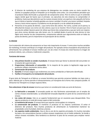 •   El director de marketing de una empresa de detergentes me contaba como en cierta ocasión los
       clientes se quejaban porque el limpiador ya no limpiaba como antes. Los consumidores pensaban que
       el producto había disminuido su proporción de componente activo. Pero lo cierto es que el contenido
       seguía siendo igual de bueno que al principio. Los ejecutivos de esta empresa no comprendían el
       problema, hasta que descubrieron que los nuevos envases tenían una apertura más pequeña de forma
       que el cliente al apretar la botella gastaba una menor cantidad. Al verter una menor cantidad, limpiaba
       menos y hacia menos espuma. El problema era de percepción y no de calidad del producto.
   •   Pensemos en las pastas de dientes , cuya crema tiene dos colores. Por cierto, cuando uno lo piensa, la
       dificultad de envasar una crema con dos colores y que no se mezclen. Pero lo hacen así para que sirva
       de pista de calidad. Quieren poner de relieve que tienen dos componentes y que por tanto son mejores
       que otras cremas dentales que sólo tienen uno. En realidad desde el punto de vista técnico lo más
       lógico sería mezclar los dos componentes, componentes además que seguramente están en todas las
       pastas de dientes, pero lo importante es la percepción de los clientes.

EL ENVASE

Con la extensión del sistema de autoservicio se hace más importante el envase. Y como otras muchas variables
de marketing, el envase contribuye a la imagen del producto. Por ejemplo ciertos envasadores de productos de
alimentación han cambiado el envase metálico por uno de cristal. El envase de cristal favorece la imagen de
producto selecto, caro, artesano, tradicional y exquisito.

Funciones del envase:

   1. Una primera función es vender el producto. El envase tiene que llamar la atención del consumidor en
      el estante del supermercado.
   2. Proporcionar información al consumidor. En la mayoría de los países la legislación exige que los
      productos reflejen claramente ciertos datos.
   3. Conservación del producto.
   4. Garantía. El envase asegura que recibiremos una cierta cantidad de un fabricante identificado.
   5. Facilitar el transporte y la manipulación del producto.

El gran éxito de Tetrapark es el fabricar un envase hermético que permite conservar bebidas con bajo coste y
peso. Además por su forma permite el almacenamiento y el transporte de la forma más compacta posible. Al
almacenar los Tetrapark no se dejan espacios libres.

Para seleccionar el tipo de envase tenemos que tomar en consideración toda una serie de factores:

   •   La fabricación o envasado. El envasado puede ser más fácilmente automatizado con el empleo de
       ciertos envases estandarizados. La velocidad del envasado depende en parte de las características del
       envase.
   •   Los costes del envase. Este es un aspecto fundamental que en ocasiones pasa desapercibido. Para
       algunos productos el coste del envase supera al del contenido.
   •   La resistencia del envase. El envase tiene que soportar ciertos golpes sin romperse.
   •   La conservación del producto. El mantener el producto en las mejores condiciones. El evitar el
       deterioro del producto. Para muchos productos de alimentación es fundamental mantener las
       propiedades como humedad, vitaminas y dureza.
   •   Los aspectos medio ambientales. Hoy en día es uno de los aspectos principales. En muchos mercados
       las leyes y los consumidores fuerzan a utilizar envases respetuosos con el medio ambiente. Se tiende a
       utilizar envases reciclables. Otra tendencia es disminuir el peso de los envases para emplear menor
       material.
 