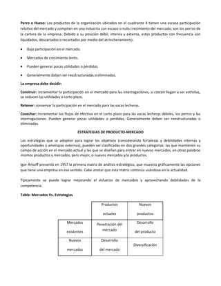 Perro o Hueso: Los productos de la organización ubicados en el cuadrante 4 tienen una escasa participación
relativa del mercado y compiten en una industria con escaso o nulo crecimiento del mercado; son los perros de
la cartera de la empresa. Debido a su posición débil, interna y externa, estos productos con frecuencia son
liquidados, descartados o recortados por medio del atrincheramiento.

•   Baja participación en el mercado.

•   Mercados de crecimiento lento.

•   Pueden generar pocas utilidades o pérdidas.

•   Generalmente deben ser reestructuradas o eliminadas.

La empresa debe decidir:

Construir: incrementar la participación en el mercado para las interrogaciones, si crecen llegan a ser estrellas,
se reducen las utilidades a corto plazo.

Retener: conservar la participación en el mercado para las vacas lecheras.

Cosechar: incrementar los flujos de efectivo en el corto plazo para las vacas lecheras débiles, los perros y las
interrogaciones: Pueden generar pocas utilidades o perdidas, Generalmente deben ser reestructuradas o
eliminadas.

                                   ESTRATEGIAS DE PRODUCTO-MERCADO

Las estrategias que se adopten para lograr los objetivos (considerando fortalezas y debilidades internas y
oportunidades y amenazas externas), pueden ser clasificadas en dos grandes categorías: las que mantienen su
campo de acción en el mercado actual y las que se diseñan para entrar en nuevos mercados, en otras palabras
mismos productos y mercados, pero mejor, o nuevos mercados y/o productos.

Igor Ansoff presentó en 1957 la primera matriz de análisis estratégico, que muestra gráficamente las opciones
que tiene una empresa en ese sentido. Cabe anotar que esta matriz continúa usándose en la actualidad.

Típicamente se puede lograr mejorando el esfuerzo de mercadeo y aprovechando debilidades de la
competencia.

Tabla: Mercados Vs. Estrategias

                                                   Productos              Nuevos

                                                   actuales              productos

                             Mercados           Penetración del          Desarrollo

                             existentes            mercado             del producto

                              Nuevos              Desarrollo
                                                                       Diversificación
                             mercados             del mercado
 
