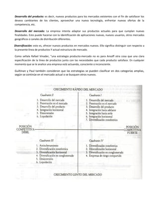 Desarrollo del producto: es decir, nuevos productos para los mercados existentes con el fin de satisfacer los
deseos cambiantes de los clientes, aprovechar una nueva tecnología, enfrentar nuevas ofertas de la
competencia, etc.

Desarrollo del mercado: La empresa intenta adaptar sus productos actuales para que cumplan nuevas
finalidades. Esto puede hacerse con la identificación de aplicaciones nuevas, nuevos usuarios, otros mercados
geográficos o canales de distribución diferentes.

Diversificación: esto es, ofrecer nuevos productos en mercados nuevos. Ello significa distinguir con respecto a
la presente línea de productos Y actual estructura de mercado.

Como señala Rafael Vinader, "una estrategia producto-mercado no es para Ansoff otra cosa que una clara
especificación de la línea de productos junto con las necesidades que cada producto satisface. En cualquier
momento que se le analice una empresa está actuando, consciente o inconsciente.

Guiltinan y Paul también consideran que las estrategias se pueden clasificar en dos categorías amplias,
según se continúe en el mercado actual o se busquen otros nuevos.
 