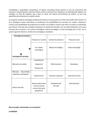 rentabilidad y capacidades competitivas; el Boston Consulting Group plantea la tasa de crecimiento del
mercado y la participación, la General Electric utiliza el atractivo de la industria y la intensidad del negocio. Sin
embargo, se trata de modelos, que si bien es cierto son buenas herramientas de análisis, no son muy
operativos para empresas en nuestro medio.

Un esquema simple de estrategias producto-mercado es el que aparece en el libro de Cundiff, Still y Govoni. En
él se distinguen nuevas alternativas al combinarse tres posibilidades de mercado (sin cambio, mejorado y
nuevo) y tres posibilidades de productos (sin cambio, con cambio y nuevo). Esta matriz es similar a la planteada
por Johnson y Conrad, que considera el esquema sin cambio de mercado, con mercado fortalecido y con nuevo
mercado por una parte, y sin cambio tecnológico, mejora tecnológica y nueva tecnología por el otro. Ver el
cuadro siguiente donde se clasifican las estrategias a considerar:

       Estrategia de producto

                                  Producto sin cambio       Cambio de productos           Producto nuevo



                                       Sin cambio            Mejora tecnológica          Nueva tecnología
                                       tecnológico


     Estrategia de mercado

                                      Simplificación

     Mercado sin cambio                Integración             Reformulación                 Reemplazo

                                       Penetración

     Mercado desarrollado,
     mejorado o fortalecido
                                      Repromoción            Producto mejorado           Extensión de línea



                                  Nuevas aplicaciones          Ampliación del              Diversificación
                                    nuevos usuarios              mercado
     Nuevo mercado                 nuevos mercados
                                      geográficos




Mas conceptos relacionados con el producto

LA IMAGEN
 