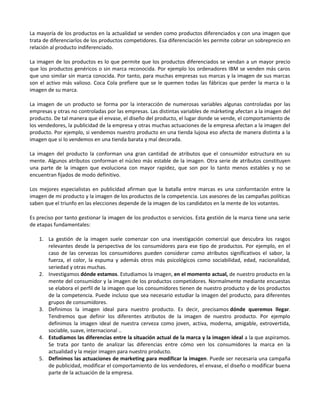 La mayoría de los productos en la actualidad se venden como productos diferenciados y con una imagen que
trata de diferenciarlos de los productos competidores. Esa diferenciación les permite cobrar un sobreprecio en
relación al producto indiferenciado.

La imagen de los productos es lo que permite que los productos diferenciados se vendan a un mayor precio
que los productos genéricos o sin marca reconocida. Por ejemplo los ordenadores IBM se venden más caros
que uno similar sin marca conocida. Por tanto, para muchas empresas sus marcas y la imagen de sus marcas
son el activo más valioso. Coca Cola prefiere que se le quemen todas las fábricas que perder la marca o la
imagen de su marca.

La imagen de un producto se forma por la interacción de numerosas variables algunas controladas por las
empresas y otras no controladas por las empresas. Las distintas variables de márketing afectan a la imagen del
producto. De tal manera que el envase, el diseño del producto, el lugar donde se vende, el comportamiento de
los vendedores, la publicidad de la empresa y otras muchas actuaciones de la empresa afectan a la imagen del
producto. Por ejemplo, si vendemos nuestro producto en una tienda lujosa eso afecta de manera distinta a la
imagen que si lo vendemos en una tienda barata y mal decorada.

La imagen del producto la conforman una gran cantidad de atributos que el consumidor estructura en su
mente. Algunos atributos conforman el núcleo más estable de la imagen. Otra serie de atributos constituyen
una parte de la imagen que evoluciona con mayor rapidez, que son por lo tanto menos estables y no se
encuentran fijados de modo definitivo.

Los mejores especialistas en publicidad afirman que la batalla entre marcas es una conforntación entre la
imagen de mi producto y la imagen de los productos de la competencia. Los asesores de las campañas políticas
saben que el triunfo en las elecciones depende de la imagen de los candidatos en la mente de los votantes.

Es preciso por tanto gestionar la imagen de los productos o servicios. Esta gestión de la marca tiene una serie
de etapas fundamentales:

    1. La gestión de la imagen suele comenzar con una investigación comercial que descubra los rasgos
       relevantes desde la perspectiva de los consumidores para ese tipo de productos. Por ejemplo, en el
       caso de las cervezas los consumidores pueden considerar como atributos significativos el sabor, la
       fuerza, el color, la espuma y además otros más psicológicos como sociabilidad, edad, nacionalidad,
       seriedad y otras muchas.
    2. Investigamos dónde estamos. Estudiamos la imagen, en el momento actual, de nuestro producto en la
       mente del consumidor y la imagen de los productos competidores. Normalmente mediante encuestas
       se elabora el perfil de la imagen que los consumidores tienen de nuestro producto y de los productos
       de la competencia. Puede incluso que sea necesario estudiar la imagen del producto, para diferentes
       grupos de consumidores.
    3. Definimos la imagen ideal para nuestro producto. Es decir, precisamos dónde queremos llegar.
       Tendremos que definir los diferentes atributos de la imagen de nuestro producto. Por ejemplo
       definimos la imagen ideal de nuestra cerveza como joven, activa, moderna, amigable, extrovertida,
       sociable, suave, internacional ..
    4. Estudiamos las diferencias entre la situación actual de la marca y la imagen ideal a la que aspiramos.
       Se trata por tanto de analizar las diferencias entre cómo ven los consumidores la marca en la
       actualidad y la mejor imagen para nuestro producto.
    5. Definimos las actuaciones de marketing para modificar la imagen. Puede ser necesaria una campaña
       de publicidad, modificar el comportamiento de los vendedores, el envase, el diseño o modificar buena
       parte de la actuación de la empresa.
 