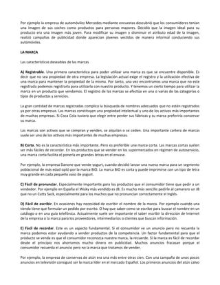 Por ejemplo la empresa de automóviles Mercedes mediante encuestas descubrió que los consumidores tenian
una imagen de sus coches como productos para personas mayores. Decidió que la imagen ideal para su
producto era una imagen más joven. Para modificar su imagen y disminuir el atributo edad de la imagen,
realizó campañas de publicidad donde aparecian jóvenes vestidos de manera informal conduciendo sus
automóviles.

LA MARCA

Las características deseables de las marcas

A) Registrable. Una primera característica para poder utilizar una marca es que se encuentre disponible. Es
decir que no sea propiedad de otra empresa. La legislación actual exige el registro y la utilización efectiva de
una marca para mantener la propiedad de la misma. Por tanto, una vez encontramos una marca que no este
registrada podemos registrarla para utilizarla con nuestro producto. Y tenemos un cierto tiempo para utilizar la
marca en un producto que vendamos. El registro de las marcas se efectúa en una o varias de las categorías o
tipos de productos y servicios.

La gran cantidad de marcas registradas complica la búsqueda de nombres adecuados que no estén registrados
ya por otras empresas. Las marcas constituyen una propiedad intelectual y uno de los activos más importantes
de muchas empresas. Si Coca Cola tuviera que elegir entre perder sus fábricas y su marca preferiría conservar
su marca.

Las marcas son activos que se compran y venden, se alquilan o se ceden. Una importante cartera de marcas
suele ser uno de los activos más importantes de muchas empresas.

B) Corta. No es la característica más importante. Pero es preferible una marca corta. Las marcas cortas suelen
ser más fáciles de recordar. En los productos que se vender en los supermercados en régimen de autoservicio,
una marca corta facilita el ponerla en grandes letras en el envase.

Por ejemplo, la empresa Danone que vende yogurt, cuando decidió lanzar una nueva marca para un segmento
poblacional de más edad optó por la marca BIO. La marca BIO es corta y puede imprimirse con un tipo de letra
muy grande en cada pequeño vaso de yogurt.

C) Fácil de pronunciar. Especialmente importante para los productos que el consumidor tiene que pedir a un
vendedor. Por ejemplo en España el Wisky más vendido es JB. Es mucho más sencillo pedirle al camarero un JB
que no un Cutty Sack, especialmente para los muchos que no pronuncian correctamente el Inglés.

D) Fácil de escribir. En ocasiones hay necesidad de escribir el nombre de la marca. Por ejemplo cuando una
tienda tiene que formular un pedido por escrito. O hay que saber como se escribe para buscar el nombre en un
catálogo o en una guía telefónica. Actualmente suele ser importante el saber escribir la dirección de Internet
de la empresa o la marca para los proveedores, intermediarios o clientes que buscan información.

E) Fácil de recordar. Este es un aspecto fundamental. Si el consumidor ve un anuncio pero no recuerda la
marca podemos estar ayudando a vender productos de la competencia. Un factor fundamental para que el
producto se venda es que el consumidor reconozca nuestra marca, la recuerde. Si la marca es fácil de recordar
desde el principio nos ahorramos mucho dinero en publicidad. Muchos anuncios fracasan porque el
consumidor recuerda el anuncio pero no la marca que tratamos de vender.

Por ejemplo, la empresa de conservas de atún era una más entre otras cien. Con una campaña de unos pocos
anuncios en televisión consiguió ser la marca líder en el mercado Español. Los primeros anuncios del atún calvo
 