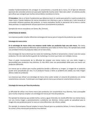 trataban fundamentalmente de conseguir el conocimiento y recuerdo de la marca. En el Spot de televisión
aparecían dos conocidos actores con poco pelo repitiendo muchas veces "atún claro calvo". Un sistema sencillo
pero eficaz que consiguió que muchos consumidores recordaran la marca.

F) Evocadora. Este es el factor fundamental que debemos tener en cuenta para ponerle a nuestro producto la
mejor marca. Cuando hablamos de marcas evocadoras nos referimos a que su nombre por sí solo recuerdo al
consumidor atributos positivos del producto. La marca evocadora facilita la asociación de la marca a ciertas
ideas positivas. Es especialmente útil para posicionar correctamente el producto.

Ejemplos de marcas evocadoras son Sanex, Bio, Zumosol,

ESTRATEGIAS DE MARCA

Las empresas pueden emplear diferentes estrategias de marcas para el conjunto de productos que venden.

Estrategia de marca única

En la estrategia de marca única una empresa vende todos sus productos bajo una sola marca. Por tanto,
vendemos muchos productos diferentes pero empleamos para todos la misma marca. Por ejemplo Sony vende
una variedad inmensa de productos todos con la marca Sony.

Esta estrategia de marca disminuye los costes de marketing y facilita el lanzamiento a menor coste de nuevos
productos. Por otro lado facilita la gestión de marketing al no tener que tratar con múltiples marcas.

Tiene el grave inconveniente de la dificultad de emplear una misma marca, con una cierta imagen y
personalidad para productos muy distintos. Es más difícil crear una personalidad sólida para una marca con
productos diferentes.

Las marcas que se utilizan para muchos productos tienden a difuminar su imagen. La imagen de un producto
puede verse perjudicada por otro. Si un producto fracasa o tiene un problema de calidad, esa mala imagen
afecta a todos los productos

Las empresas que utilizan una estrategia de marca única suelen vender un conjunto de productos con ciertas
características comunes. Y construyen una imagen para la marca que se basa en características comunes.


Estrategia de marcas por línea de productos.


La dificultad de utilizar una misma marca para productos con características muy distintas, hace aconsejable
para muchas empresas emplear una estrategia de marcas por línea de productos.

Por ejemplo las empresas que venden leches, zumos y aguas minerales, les resulta difícil dar una misma marca,
con una misma imagen y posicionamiento a productos tan distintos. Incluso puede ser perjudicial para la
imagen de unos productos poner la marca en otros diferentes o de inferior calidad.

Por ejemplo, la empresa Pascual emplea la marca Pascual para sus productos lácteos, la marca Zumosol para
los zumos y otras marcas para productos muy diversos.
 
