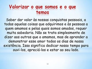 Valorizar o que somos e o que
               temos
  Saber dar valor às nossas conquistas pessoais, a
todas aquelas coisas que adquirimos e às pessoas a
 quem amamos e pelas quais somos amados, requer
  muita sabedoria. Não se trata simplesmente de
dizer aos outros que o amamos, mas de aprender a
   demonstrar esse amor todos os dias de nossa
existência. Isso significa dedicar nosso tempo para
     ouvi-los, apreciá-los e estar ao seu lado.


                         10
 