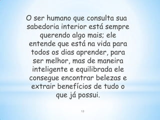 O ser humano que consulta sua
sabedoria interior está sempre
     querendo algo mais; ele
 entende que está na vida para
  todos os dias aprender, para
   ser melhor, mas de maneira
  inteligente e equilibrada ele
 consegue encontrar belezas e
  extrair benefícios de tudo o
          que já possui.

                13
 