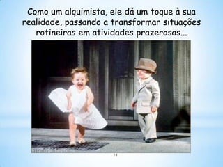 Como um alquimista, ele dá um toque à sua
realidade, passando a transformar situações
   rotineiras em atividades prazerosas...




                     14
 