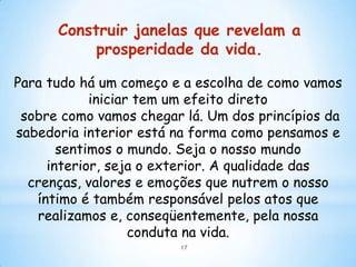 Construir janelas que revelam a
           prosperidade da vida.

Para tudo há um começo e a escolha de como vamos
            iniciar tem um efeito direto
 sobre como vamos chegar lá. Um dos princípios da
sabedoria interior está na forma como pensamos e
       sentimos o mundo. Seja o nosso mundo
     interior, seja o exterior. A qualidade das
  crenças, valores e emoções que nutrem o nosso
   íntimo é também responsável pelos atos que
   realizamos e, conseqüentemente, pela nossa
                   conduta na vida.
                        17
 