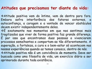 Atitudes que precisamos ter diante da vida:
Atitude positiva vem do íntimo, vem de dentro para fora.
Embora sofra interferência dos fatores externos, a
autoconfiança, a coragem e a vontade de vencer obstáculos
devem existir independentemente deles.
É exatamente nos momentos em que nos sentimos mais
fragilizados que viver de forma positiva faz grande diferença.
É por isso que encontramos duas pessoas a vivenciarem
processos semelhantes e comportam-se tão diferentemente. A
superação, a fortaleza, a cura e o bem-estar só acontecem nas
nossas experiências quando as temos conosco, dentro de nós.
Atitude positiva não é um convivência de momento. Deve ser
buscada como uma filosofia de vida, um exercício diário a ser
aprimorado durante toda existência.
                               19
 