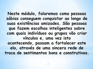 Neste módulo, falaremos como pessoas
 sábias conseguem conquistar ao longo de
 suas existências amizades. São pessoas
   que fazem escolhas inteligentes sobre
 com quais indivíduos ou grupos vão criar
           vínculos e, uma vez isto
  acontecendo, passam a fortalecer este
    elo, através de uma sincera rede de
troca de sentimentos bons e construtivos.

                    3
 