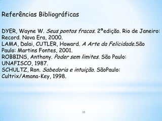 Referências Bibliográficas

DYER, Wayne W. Seus pontos fracos. 2ªedição. Rio de Janeiro:
Record. Nova Era, 2000.
LAMA, Dalai, CUTLER, Howard. A Arte da Felicidade.São
Paulo: Martins Fontes, 2001.
ROBBINS, Anthony. Poder sem limites. São Paulo:
UNAFISCO, 1987.
SCHULTZ, Ron. Sabedoria e intuição. SãoPaulo:
Cultrix/Amana-Key, 1998.




                              35
 