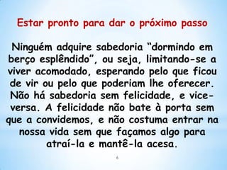 Estar pronto para dar o próximo passo

 Ninguém adquire sabedoria “dormindo em
berço esplêndido”, ou seja, limitando-se a
viver acomodado, esperando pelo que ficou
 de vir ou pelo que poderiam lhe oferecer.
 Não há sabedoria sem felicidade, e vice-
 versa. A felicidade não bate à porta sem
que a convidemos, e não costuma entrar na
   nossa vida sem que façamos algo para
         atraí-la e mantê-la acesa.
                     6
 