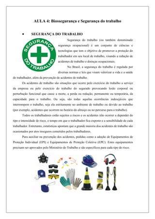 AULA 4: Biossegurança e Segurança do trabalho
 SEGURANÇA DO TRABALHO
Segurança do trabalho (ou também denominado
segurança ocupacional) é um conjunto de ciências e
tecnologias que tem o objetivo de promover a proteção do
trabalhador em seu local de trabalho, visando a redução de
acidentes de trabalho e doenças ocupacionais.
No Brasil, a segurança do trabalho é regulada por
diversas normas e leis que visam valorizar a vida e a saúde
do trabalhador, além da prevenção de acidentes de trabalho.
Os acidentes de trabalho são situações que ocorre pelo exercício do trabalho a serviço
da empresa ou pelo exercício do trabalho do segurado provocando lesão corporal ou
perturbação funcional que cause a morte, a perda ou redução, permanente ou temporária, da
capacidade para o trabalho. Ou seja, são todas aquelas ocorrências indesejáveis que
interrompem o trabalho, seja ela estritamente no ambiente de trabalho ou devido ao trabalho
(por exemplo, acidentes que ocorrem no horário do almoço ou no percurso para o trabalho).
Todos os trabalhadores estão sujeitos a riscos e os acidentes irão ocorrer a depender do
tipo e intensidade de risco, o tempo em que o trabalhador fica exposto e a sensibilidade de cada
trabalhador. Entretanto, estatísticas apontam que a grande maioria doa acidentes de trabalho são
ocasionados por atos inseguros cometidos pelos trabalhadores.
Para auxiliar na prevenção dos acidentes, pedidas como a adoção de Equipamentos de
Proteção Individual (EPI) e Equipamentos de Proteção Coletiva (EPC). Estes equipamentos
precisam ser aprovados pelo Ministério do Trabalho e são específicos para cada tipo de risco.
 