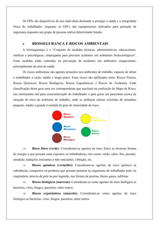 Os EPIs são dispositivos de uso individual destinado a proteger a saúde e a integridade
física do trabalhador, enquanto os EPCs são equipamentos utilizados para proteção de
segurança enquanto um grupo de pessoas realiza determinada função.
 BIOSSEGURANÇA E RISCOS AMBIENTAIS
A biossegurança é o “Conjunto de medidas técnicas, administrativas, educacionais,
médicas e psicológicas, empregadas para prevenir acidentes em ambientes biotecnológicos".
Estas medidas estão centradas na prevenção de acidentes em ambientes ocupacionais,
principalmente da área de saúde.
Os riscos ambientais são agentes presentes nos ambientes de trabalho, capazes de afetar
o trabalhador a curto, médio e longo prazo. Estes riscos são tipificados entre: Riscos Físicos,
Riscos Químicos, Riscos Biológicos, Riscos Ergonômicos e Riscos de Acidentes. Cada
classificação desta gera uma cor correspondente que auxiliará na confecção do Mapa de Risco,
um instrumento útil para conscientização do trabalhador e para gerar um panorama acerca da
situação de risco do ambiente de trabalho, onde se atribuem esferas coloridas de tamanhos
pequeno, médio e grande à medida do grau de intensidade do risco.
 Risco físico (verde): Consideram-se agentes de risco físico as diversas formas
de energia a que possam estar expostos os trabalhadores, tais como: ruído, calor, frio, pressão,
umidade, radiações ionizantes e não-ionizantes, vibração, etc.
 Riscos químicos (vermelho): Consideram-se agentes de risco químico as
substâncias, compostos ou produtos que possam penetrar no organismo do trabalhador pela via
respiratória, através da pele ou por ingestão, nas formas de poeiras, fumos gases, neblinas
 Riscos biológicos (marrom): Consideram-se como agentes de risco biológico as
bactérias, vírus, fungos, parasitos, entre outros.
 Riscos ergonômicos (amarelo): Consideram-se como agentes de risco
biológico as bactérias, vírus, fungos, parasitos, entre outros.
 