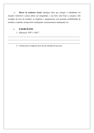  Riscos de acidentes (azul): Qualquer fator que coloque o trabalhador em
situação vulnerável e possa afetar sua integridade, e seu bem estar físico e psíquico. São
exemplos de risco de acidente: as máquinas e equipamentos sem proteção, probabilidade de
incêndio e explosão, arranjo físico inadequado, armazenamento inadequado, etc.
 EXERCÍCIOS
1- Diferencie “EPI” e “EPC”.
____________________________________________________________________________
____________________________________________________________________________
____________________________________________________________________________
2- Confeccione o mapa de risco de um cômodo da sua casa.
 