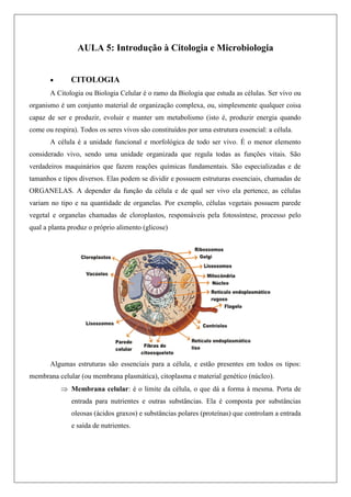 AULA 5: Introdução à Citologia e Microbiologia
 CITOLOGIA
A Citologia ou Biologia Celular é o ramo da Biologia que estuda as células. Ser vivo ou
organismo é um conjunto material de organização complexa, ou, simplesmente qualquer coisa
capaz de ser e produzir, evoluir e manter um metabolismo (isto é, produzir energia quando
come ou respira). Todos os seres vivos são constituídos por uma estrutura essencial: a célula.
A célula é a unidade funcional e morfológica de todo ser vivo. É o menor elemento
considerado vivo, sendo uma unidade organizada que regula todas as funções vitais. São
verdadeiros maquinários que fazem reações químicas fundamentais. São especializadas e de
tamanhos e tipos diversos. Elas podem se dividir e possuem estruturas essenciais, chamadas de
ORGANELAS. A depender da função da célula e de qual ser vivo ela pertence, as células
variam no tipo e na quantidade de organelas. Por exemplo, células vegetais possuem parede
vegetal e organelas chamadas de cloroplastos, responsáveis pela fotossíntese, processo pelo
qual a planta produz o próprio alimento (glicose)
Algumas estruturas são essenciais para a célula, e estão presentes em todos os tipos:
membrana celular (ou membrana plasmática), citoplasma e material genético (núcleo).
 Membrana celular: é o limite da célula, o que dá a forma à mesma. Porta de
entrada para nutrientes e outras substâncias. Ela é composta por substâncias
oleosas (ácidos graxos) e substâncias polares (proteínas) que controlam a entrada
e saída de nutrientes.
 