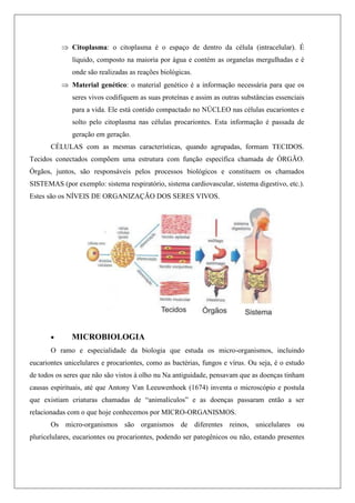  Citoplasma: o citoplasma é o espaço de dentro da célula (intracelular). É
líquido, composto na maioria por água e contém as organelas mergulhadas e é
onde são realizadas as reações biológicas.
 Material genético: o material genético é a informação necessária para que os
seres vivos codifiquem as suas proteínas e assim as outras substâncias essenciais
para a vida. Ele está contido compactado no NÚCLEO nas células eucariontes e
solto pelo citoplasma nas células procariontes. Esta informação é passada de
geração em geração.
CÉLULAS com as mesmas características, quando agrupadas, formam TECIDOS.
Tecidos conectados compõem uma estrutura com função específica chamada de ÓRGÃO.
Órgãos, juntos, são responsáveis pelos processos biológicos e constituem os chamados
SISTEMAS (por exemplo: sistema respiratório, sistema cardiovascular, sistema digestivo, etc.).
Estes são os NÍVEIS DE ORGANIZAÇÃO DOS SERES VIVOS.
 MICROBIOLOGIA
O ramo e especialidade da biologia que estuda os micro-organismos, incluindo
eucariontes unicelulares e procariontes, como as bactérias, fungos e vírus. Ou seja, é o estudo
de todos os seres que não são vistos à olho nu Na antiguidade, pensavam que as doenças tinham
causas espirituais, até que Antony Van Leeuwenhoek (1674) inventa o microscópio e postula
que existiam criaturas chamadas de “animalículos” e as doenças passaram então a ser
relacionadas com o que hoje conhecemos por MICRO-ORGANISMOS.
Os micro-organismos são organismos de diferentes reinos, unicelulares ou
pluricelulares, eucariontes ou procariontes, podendo ser patogênicos ou não, estando presentes
 