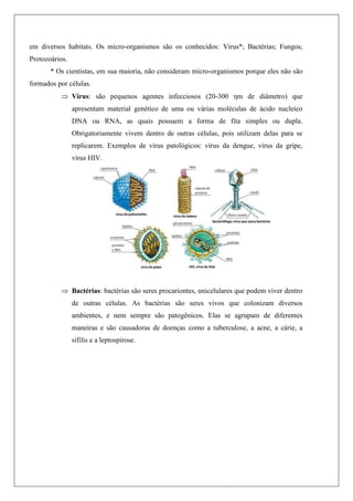 em diversos habitats. Os micro-organismos são os conhecidos: Vírus*; Bactérias; Fungos;
Protozoários.
* Os cientistas, em sua maioria, não consideram micro-organismos porque eles não são
formados por células.
 Vírus: são pequenos agentes infecciosos (20-300 ηm de diâmetro) que
apresentam material genético de uma ou várias moléculas de ácido nucleico
DNA ou RNA, as quais possuem a forma de fita simples ou dupla.
Obrigatoriamente vivem dentro de outras células, pois utilizam delas para se
replicarem. Exemplos de vírus patológicos: vírus da dengue, vírus da gripe,
vírus HIV.
 Bactérias: bactérias são seres procariontes, unicelulares que podem viver dentro
de outras células. As bactérias são seres vivos que colonizam diversos
ambientes, e nem sempre são patogênicos. Elas se agrupam de diferentes
maneiras e são causadoras de doenças como a tuberculose, a acne, a cárie, a
sífilis e a leptospirose.
 