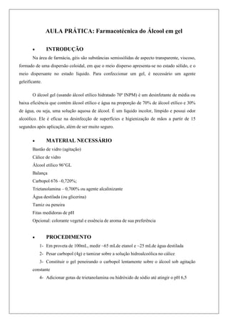 AULA PRÁTICA: Farmacotécnica do Álcool em gel
 INTRODUÇÃO
Na área de farmácia, géis são substâncias semissólidas de aspecto transparente, viscoso,
formado de uma dispersão coloidal, em que o meio disperso apresenta-se no estado sólido, e o
meio dispersante no estado líquido. Para confeccionar um gel, é necessário um agente
geleificante.
O álcool gel (usando álcool etílico hidratado 70º INPM) é um desinfetante de média ou
baixa eficiência que contém álcool etílico e água na proporção de 70% de álcool etílico e 30%
de água, ou seja, uma solução aquosa de álcool. É um líquido incolor, límpido e possui odor
alcoólico. Ele é eficaz na desinfecção de superfícies e higienização de mãos a partir de 15
segundos após aplicação, além de ser muito seguro.
 MATERIAL NECESSÁRIO
Bastão de vidro (agitação)
Cálice de vidro
Álcool etílico 96°GL
Balança
Carbopol 676 –0,720%;
Trietanolamina – 0,700% ou agente alcalinizante
Água destilada (ou glicerina)
Tamiz ou peneira
Fitas medidoras de pH
Opcional: colorante vegetal e essência de aroma de sua preferência
 PROCEDIMENTO
1- Em proveta de 100mL, medir ~65 mLde etanol e ~25 mLde água destilada
2- Pesar carbopol (4g) e tamizar sobre a solução hidroalcoólica no cálice
3- Constituir o gel peneirando o carbopol lentamente sobre o álcool sob agitação
constante
4- Adicionar gotas de trietanolamina ou hidróxido de sódio até atingir o pH 6,5
 