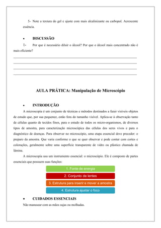 5- Note a textura do gel e ajuste com mais alcalinizante ou carbopol. Acrescente
essência.
 DISCUSSÃO
1- Por que é necessário diluir o álcool? Por que o álcool mais concentrado não é
mais eficiente?
____________________________________________________________________________
____________________________________________________________________________
____________________________________________________________________________
____________________________________________________________________________
AULA PRÁTICA: Manipulação de Microscópio
 INTRODUÇÃO
A microscopia é um conjunto de técnicas e métodos destinados a fazer visíveis objetos
de estudo que, por sua pequenez, estão fora do tamanho visível. Aplica-se à observação tanto
de células quanto de tecidos finos, para o estudo de todos os micro-organismos, de diversos
tipos de amostra, para caracterização microscópica das células dos seres vivos e para o
diagnóstico de doenças. Para observar no microscópio, uma etapa essencial deve preceder: o
preparo da amostra. Que varia conforme o que se quer observar e pode contar com cortes e
colorações, geralmente sobre uma superfície transparente de vidro ou plástico chamada de
lâmina.
A microscopia usa um instrumento essencial: o microscópio. Ele é composto de partes
essenciais que possuem suas funções:
 CUIDADOS ESSENCIAIS
Não manusear com as mãos sujas ou molhadas.
 