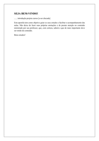 SEJA BEM-VINDO!
...... introdução projeta cursos [a ser checada]
Esta apostila tem como objetivo guiar os seus estudos e facilitar o acompanhamento das
aulas. Não deixe de fazer suas próprias anotações e de prestar atenção no conteúdo
ministrado por seu professor, que, com certeza, saberá o que de mais importante deve
ser retido do conteúdo.
Bons estudos!
 