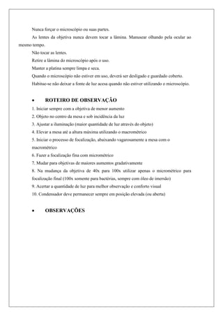 Nunca forçar o microscópio ou suas partes.
As lentes da objetiva nunca devem tocar a lâmina. Manusear olhando pela ocular ao
mesmo tempo.
Não tocar as lentes.
Retire a lâmina do microscópio após o uso.
Manter a platina sempre limpa e seca.
Quando o microscópio não estiver em uso, deverá ser desligado e guardado coberto.
Habitue-se não deixar a fonte de luz acesa quando não estiver utilizando o microscópio.
 ROTEIRO DE OBSERVAÇÃO
1. Iniciar sempre com a objetiva de menor aumento
2. Objeto no centro da mesa e sob incidência da luz
3. Ajustar a iluminação (maior quantidade de luz através do objeto)
4. Elevar a mesa até a altura máxima utilizando o macrométrico
5. Iniciar o processo de focalização, abaixando vagarosamente a mesa com o
macrométrico
6. Fazer a focalização fina com micrométrico
7. Mudar para objetivas de maiores aumentos gradativamente
8. Na mudança da objetiva de 40x para 100x utilizar apenas o micrométrico para
focalização final (100x somente para bactérias, sempre com óleo de imersão)
9. Acertar a quantidade de luz para melhor observação e conforto visual
10. Condensador deve permanecer sempre em posição elevada (ou aberta)
 OBSERVAÇÕES
 