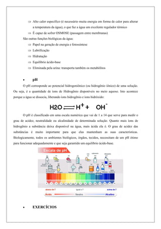  Alto calor específico (é necessário muita energia em forma de calor para alterar
a temperatura da água), o que faz a água um excelente regulador térmico
 É capaz de sofrer OSMOSE (passagem entre membranas)
São outras funções biológicas da água:
 Papel na geração de energia e fotossíntese
 Lubrificação
 Hidratação
 Equilíbrio ácido-base
 Eliminada pela urina: transporta também os metabólitos
 pH
O pH corresponde ao potencial hidrogeniônico (ou hidrogênio iônico) de uma solução.
Ou seja, é a quantidade de íons de Hidrogênio disponíveis no meio aquoso. Isto acontece
porque a água se dissocia, liberando íons hidrogênio e íons hidróxido:
O pH é classificado em uma escala numérica que vai de 1 a 14 que serve para medir o
grau de acidez, neutralidade ou alcalinidade de determinada solução. Quanto mais íons de
hidrogênio a substância deixa disponível na água, mais ácida ela é. O grau de acidez das
substâncias é muito importante para que elas mantenham as suas características.
Biologicamente, todos os ambientes biológicos, órgãos, tecidos, necessitam de um pH ótimo
para funcionar adequadamente e que seja garantido um equilíbrio ácido-base.
 EXERCÍCIOS
 
