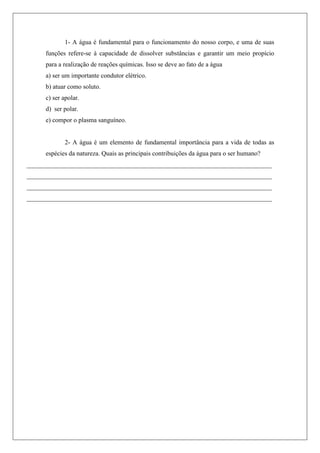 1- A água é fundamental para o funcionamento do nosso corpo, e uma de suas
funções refere-se à capacidade de dissolver substâncias e garantir um meio propício
para a realização de reações químicas. Isso se deve ao fato de a água
a) ser um importante condutor elétrico.
b) atuar como soluto.
c) ser apolar.
d) ser polar.
e) compor o plasma sanguíneo.
2- A água é um elemento de fundamental importância para a vida de todas as
espécies da natureza. Quais as principais contribuições da água para o ser humano?
____________________________________________________________________________
____________________________________________________________________________
____________________________________________________________________________
____________________________________________________________________________
 
