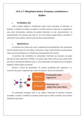 AULA 7: Bioquímica básica: Proteínas, carboidratos e
lipídios
 INTRODUÇÃO
Toda a matéria orgânica é formada por quatro classes principais de moléculas: as
proteínas, os hidratos de carbono, os lipídios e os ácidos nucleicos. Estas são, se compararmos
com outras biomoléculas, moléculas de grandes dimensões, ou seja: macromoléculas. As
macromoléculas são essenciais para todo ser vivo e têm funções amplas desde a construtora à
nutricional. Neste capítulo, veremos cada uma destas macromoléculas.
 PROTEÍNAS
As proteínas são o grupo mais vasto e importante de macromoléculas. Elas representam
mais da metade do peso de uma célula, se retirarmos a água. Estão presentes em praticamente
todos os processos biológicos e as funções que elas apresentam são extensas.
As proteínas são constituídas de aminoácidos: moléculas que possuem um grupo
derivado do ácido carboxílico (COOH) e um grupo amino (NH2), além de uma cadeia lateral
que torna os aminoácidos diferentes entre si. Estes aminoácidos são ligados através de ligações
peptídicas, dando origem às proteínas.
Existem 2 classes de aminoácidos. Os naturais, produzidos pelo organismo e os
essenciais, dos quais o organismo não é capaz de produzir e devem ser consumidos.
Os aminoácidos interagem entre si nas cadeias, fornecendo às proteínas estruturas
secundária e terciária. Unidades de proteínas podem ligar-se dando à proteína uma estrutura
chamada de quaternária.
 
