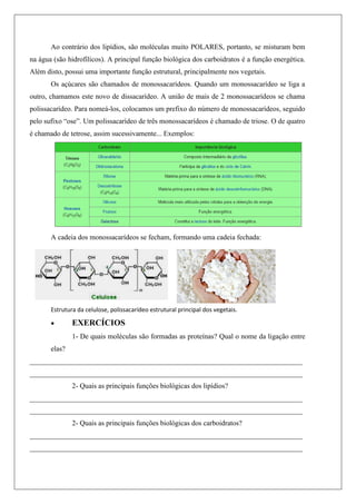 Ao contrário dos lipídios, são moléculas muito POLARES, portanto, se misturam bem
na água (são hidrofílicos). A principal função biológica dos carboidratos é a função energética.
Além disto, possui uma importante função estrutural, principalmente nos vegetais.
Os açúcares são chamados de monossacarídeos. Quando um monossacarídeo se liga a
outro, chamamos este novo de dissacarídeo. A união de mais de 2 monossacarídeos se chama
polissacarídeo. Para nomeá-los, colocamos um prefixo do número de monossacarídeos, seguido
pelo sufixo “ose”. Um polissacarídeo de três monossacarídeos é chamado de triose. O de quatro
é chamado de tetrose, assim sucessivamente... Exemplos:
A cadeia dos monossacarídeos se fecham, formando uma cadeia fechada:
Estrutura da celulose, polissacarídeo estrutural principal dos vegetais.
 EXERCÍCIOS
1- De quais moléculas são formadas as proteínas? Qual o nome da ligação entre
elas?
____________________________________________________________________________
____________________________________________________________________________
2- Quais as principais funções biológicas dos lipídios?
____________________________________________________________________________
____________________________________________________________________________
2- Quais as principais funções biológicas dos carboidratos?
____________________________________________________________________________
____________________________________________________________________________
 
