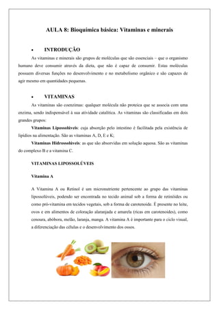 AULA 8: Bioquímica básica: Vitaminas e minerais
 INTRODUÇÃO
As vitaminas e minerais são grupos de moléculas que são essenciais – que o organismo
humano deve consumir através da dieta, que não é capaz de consumir. Estas moléculas
possuem diversas funções no desenvolvimento e no metabolismo orgânico e são capazes de
agir mesmo em quantidades pequenas.
 VITAMINAS
As vitaminas são coenzimas: qualquer molécula não proteica que se associa com uma
enzima, sendo indispensável à sua atividade catalítica. As vitaminas são classificadas em dois
grandes grupos:
Vitaminas Lipossolúveis: cuja absorção pelo intestino é facilitada pela existência de
lipídios na alimentação. São as vitaminas A, D, E e K;
Vitaminas Hidrossolúveis: as que são absorvidas em solução aquosa. São as vitaminas
do complexo B e a vitamina C.
VITAMINAS LIPOSSOLÚVEIS
Vitamina A
A Vitamina A ou Retinol é um micronutriente pertencente ao grupo das vitaminas
lipossolúveis, podendo ser encontrada no tecido animal sob a forma de retinóides ou
como pró-vitamina em tecidos vegetais, sob a forma de carotenoide. É presente no leite,
ovos e em alimentos de coloração alaranjada e amarela (ricas em carotenoides), como
cenoura, abóbora, melão, laranja, manga. A vitamina A é importante para o ciclo visual,
a diferenciação das células e o desenvolvimento dos ossos.
 