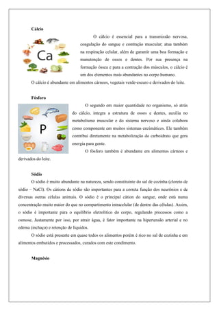 Cálcio
O cálcio é essencial para a transmissão nervosa,
coagulação do sangue e contração muscular; atua também
na respiração celular, além de garantir uma boa formação e
manutenção de ossos e dentes. Por sua presença na
formação óssea e para a contração dos músculos, o cálcio é
um dos elementos mais abundantes no corpo humano.
O cálcio é abundante em alimentos cárneos, vegetais verde-escuro e derivados do leite.
Fósforo
O segundo em maior quantidade no organismo, só atrás
do cálcio, integra a estrutura de ossos e dentes, auxilia no
metabolismo muscular e do sistema nervoso e ainda colabora
como componente em muitos sistemas enzimáticos. Ele também
contribui diretamente na metabolização do carboidrato que gera
energia para gente.
O fósforo também é abundante em alimentos cárneos e
derivados do leite.
Sódio
O sódio é muito abundante na natureza, sendo constituinte do sal de cozinha (cloreto de
sódio – NaCl). Os cátions de sódio são importantes para a correta função dos neurônios e de
diversas outras células animais. O sódio é o principal cátion do sangue, onde está numa
concentração muito maior do que no compartimento intracelular (de dentro das células). Assim,
o sódio é importante para o equilíbrio eletrolítico do corpo, regulando processos como a
osmose. Justamente por isso, por atrair água, é fator importante na hipertensão arterial e no
edema (inchaço) e retenção de líquidos.
O sódio está presente em quase todos os alimentos porém é rico no sal de cozinha e em
alimentos embutidos e processados, curados com este condimento.
Magnésio
 