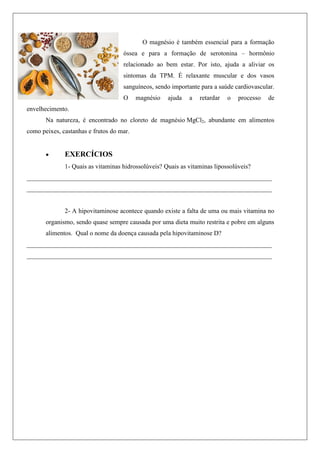 O magnésio é também essencial para a formação
óssea e para a formação de serotonina – hormônio
relacionado ao bem estar. Por isto, ajuda a aliviar os
sintomas da TPM. É relaxante muscular e dos vasos
sanguíneos, sendo importante para a saúde cardiovascular.
O magnésio ajuda a retardar o processo de
envelhecimento.
Na natureza, é encontrado no cloreto de magnésio MgCl2, abundante em alimentos
como peixes, castanhas e frutos do mar.
 EXERCÍCIOS
1- Quais as vitaminas hidrossolúveis? Quais as vitaminas lipossolúveis?
____________________________________________________________________________
____________________________________________________________________________
2- A hipovitaminose acontece quando existe a falta de uma ou mais vitamina no
organismo, sendo quase sempre causada por uma dieta muito restrita e pobre em alguns
alimentos. Qual o nome da doença causada pela hipovitaminose D?
____________________________________________________________________________
____________________________________________________________________________
 
