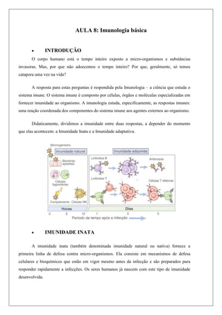 AULA 8: Imunologia básica
 INTRODUÇÃO
O corpo humano está o tempo inteiro exposto a micro-organismos e substâncias
invasoras. Mas, por que não adoecemos o tempo inteiro? Por que, geralmente, só temos
catapora uma vez na vida?
A resposta para estas perguntas é respondida pela Imunologia – a ciência que estuda o
sistema imune. O sistema imune é composto por células, órgãos e moléculas especializadas em
fornecer imunidade ao organismo. A imunologia estuda, especificamente, as respostas imunes:
uma reação coordenada dos componentes do sistema imune aos agentes externos ao organismo.
Didaticamente, dividimos a imunidade entre duas respostas, a depender do momento
que elas acontecem: a Imunidade Inata e a Imunidade adaptativa.
 IMUNIDADE INATA
A imunidade inata (também denominada imunidade natural ou nativa) fornece a
primeira linha de defesa contra micro-organismos. Ela consiste em mecanismos de defesa
celulares e bioquímicos que estão em vigor mesmo antes da infecção e são preparados para
responder rapidamente a infecções. Os seres humanos já nascem com este tipo de imunidade
desenvolvida.
 