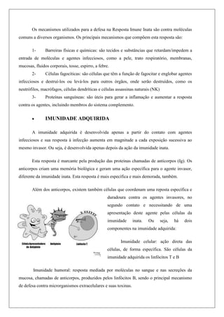 Os mecanismos utilizados para a defesa na Resposta Imune Inata são contra moléculas
comuns a diversos organismos. Os principais mecanismos que compõem esta resposta são:
1- Barreiras físicas e químicas: são tecidos e substâncias que retardam/impedem a
entrada de moléculas e agentes infecciosos, como a pele, trato respiratório, membranas,
mucosas, fluidos corporais, tosse, espirro, a febre.
2- Células fagocíticas: são células que têm a função de fagocitar e englobar agentes
infecciosos e destruí-los ou levá-los para outros órgãos, onde serão destruídos, como os
neutrófilos, macrófagos, células dendríticas e células assassinas naturais (NK)
3- Proteínas sanguíneas: são úteis para gerar a inflamação e aumentar a resposta
contra os agentes, incluindo membros do sistema complemento.
 IMUNIDADE ADQUIRIDA
A imunidade adquirida é desenvolvida apenas a partir do contato com agentes
infecciosos e sua resposta à infecção aumenta em magnitude a cada exposição sucessiva ao
mesmo invasor. Ou seja, é desenvolvida apenas depois da ação da imunidade inata.
Esta resposta é marcante pela produção das proteínas chamadas de anticorpos (Ig). Os
anticorpos criam uma memória biológica e geram uma ação específica para o agente invasor,
diferente da imunidade inata. Esta resposta é mais específica e mais demorada, também.
Além dos anticorpos, existem também células que coordenam uma reposta específica e
duradoura contra os agentes invasores, no
segundo contato e necessitando de uma
apresentação deste agente pelas células da
imunidade inata. Ou seja, há dois
componentes na imunidade adquirida:
Imunidade celular: ação direta das
células, de forma específica. São células da
imunidade adquirida os linfócitos T e B
Imunidade humoral: resposta mediada por moléculas no sangue e nas secreções da
mucosa, chamadas de anticorpos, produzidos pelos linfócitos B, sendo o principal mecanismo
de defesa contra microrganismos extracelulares e suas toxinas.
 