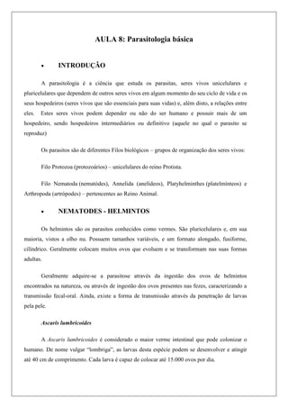 AULA 8: Parasitologia básica
 INTRODUÇÃO
A parasitologia é a ciência que estuda os parasitas, seres vivos unicelulares e
pluricelulares que dependem de outros seres vivos em algum momento do seu ciclo de vida e os
seus hospedeiros (seres vivos que são essenciais para suas vidas) e, além disto, a relações entre
eles. Estes seres vivos podem depender ou não do ser humano e possuir mais de um
hospedeiro, sendo hospedeiros intermediários ou definitivo (aquele no qual o parasito se
reproduz)
Os parasitos são de diferentes Filos biológicos – grupos de organização dos seres vivos:
Filo Protozoa (protozoários) – unicelulares do reino Protista.
Filo Nematoda (nematódes), Annelida (anelídeos), Platyhelminthes (platelmínteos) e
Arthropoda (artrópodes) – pertencentes ao Reino Animal.
 NEMATODES - HELMINTOS
Os helmintos são os parasitos conhecidos como vermes. São pluricelulares e, em sua
maioria, vistos a olho nu. Possuem tamanhos variáveis, e um formato alongado, fusiforme,
cilíndrico. Geralmente colocam muitos ovos que evoluem e se transformam nas suas formas
adultas.
Geralmente adquire-se a parasitose através da ingestão dos ovos de helmintos
encontrados na natureza, ou através de ingestão dos ovos presentes nas fezes, caracterizando a
transmissão fecal-oral. Ainda, existe a forma de transmissão através da penetração de larvas
pela pele.
Ascaris lumbricoides
A Ascaris lumbricoides é considerado o maior verme intestinal que pode colonizar o
humano. De nome vulgar “lombriga”, as larvas desta espécie podem se desenvolver e atingir
até 40 cm de comprimento. Cada larva é capaz de colocar até 15.000 ovos por dia.
 