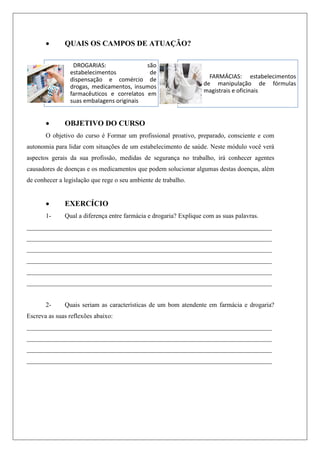  QUAIS OS CAMPOS DE ATUAÇÃO?
 OBJETIVO DO CURSO
O objetivo do curso é Formar um profissional proativo, preparado, consciente e com
autonomia para lidar com situações de um estabelecimento de saúde. Neste módulo você verá
aspectos gerais da sua profissão, medidas de segurança no trabalho, irá conhecer agentes
causadores de doenças e os medicamentos que podem solucionar algumas destas doenças, além
de conhecer a legislação que rege o seu ambiente de trabalho.
 EXERCÍCIO
1- Qual a diferença entre farmácia e drogaria? Explique com as suas palavras.
____________________________________________________________________________
____________________________________________________________________________
____________________________________________________________________________
____________________________________________________________________________
____________________________________________________________________________
____________________________________________________________________________
2- Quais seriam as características de um bom atendente em farmácia e drogaria?
Escreva as suas reflexões abaixo:
____________________________________________________________________________
____________________________________________________________________________
____________________________________________________________________________
____________________________________________________________________________
DROGARIAS: são
estabelecimentos de
dispensação e comércio de
drogas, medicamentos, insumos
farmacêuticos e correlatos em
suas embalagens originais
FARMÁCIAS: estabelecimentos
de manipulação de fórmulas
magistrais e oficinais
 