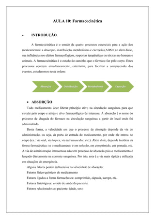 AULA 10: Farmacocinética
 INTRODUÇÃO
A farmacocinética é o estudo de quatro processos essenciais para a ação dos
medicamentos: a absorção, distribuição, metabolismo e excreção (ADME) e além disso,
sua influência nos efeitos farmacológicos, respostas terapêuticas ou tóxicas no homem e
animais. A farmacocinética é o estudo do caminho que o fármaco faz pelo corpo. Estes
processos ocorrem simultaneamente, entretanto, para facilitar a compreensão dos
eventos, estudaremos nesta ordem:
 ABSORÇÃO
Todo medicamento deve liberar princípio ativo na circulação sanguínea para que
circule pelo corpo e atinja o alvo farmacológico de interesse. A absorção é o nome do
processo de chegada do fármaco na circulação sanguínea a partir do local onde foi
administrado.
Desta forma, a velocidade em que o processo de absorção depende da via de
administração, ou seja, da porta de entrada do medicamento, por onde ele entrou no
corpo (ex.: via oral, via tópica, via intramuscular, etc.). Além disto, depende também da
forma farmacêutica: se o medicamento é em solução, em comprimido, em pomada, etc.
A via de administração intravenosa não tem processo de absorção pois o medicamento é
lançado diretamente na corrente sanguínea. Por isto, esta é a via mais rápida e utilizada
em situações de emergência.
Alguns fatores podem influencias na velocidade de absorção:
Fatores físico-químicos do medicamento
Fatores ligados a forma farmacêutica: comprimido, cápsula, xarope, etc.
Fatores fisiológicos: estado de saúde do paciente
Fatores relacionados ao paciente: idade, sexo
 