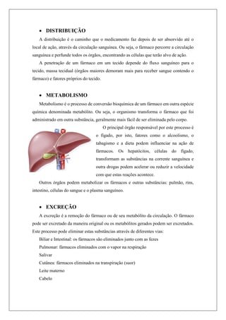  DISTRIBUIÇÃO
A distribuição é o caminho que o medicamento faz depois de ser absorvido até o
local de ação, através da circulação sanguínea. Ou seja, o fármaco percorre a circulação
sanguínea e perfunde todos os órgãos, encontrando as células que terão alvo de ação.
A penetração de um fármaco em um tecido depende do fluxo sanguíneo para o
tecido, massa tecidual (órgãos maiores demoram mais para receber sangue contendo o
fármaco) e fatores próprios do tecido.
 METABOLISMO
Metabolismo é o processo de conversão bioquímica de um fármaco em outra espécie
química denominada metabólito. Ou seja, o organismo transforma o fármaco que foi
administrado em outra substância, geralmente mais fácil de ser eliminada pelo corpo.
O principal órgão responsável por este processo é
o fígado, por isto, fatores como o alcoolismo, o
tabagismo e a dieta podem influenciar na ação de
fármacos. Os hepatócitos, células do fígado,
transformam as substâncias na corrente sanguínea e
outra drogas podem acelerar ou reduzir a velocidade
com que estas reações acontece.
Outros órgãos podem metabolizar os fármacos e outras substâncias: pulmão, rins,
intestino, células do sangue e o plasma sanguíneo.
 EXCREÇÃO
A excreção é a remoção do fármaco ou de seu metabólito da circulação. O fármaco
pode ser excretado da maneira original ou os metabólitos gerados podem ser excretados.
Este processo pode eliminar estas substâncias através de diferentes vias:
Biliar e Intestinal: os fármacos são eliminados junto com as fezes
Pulmonar: fármacos eliminados com o vapor na respiração
Salivar
Cutânea: fármacos eliminados na transpiração (suor)
Leite materno
Cabelo
 