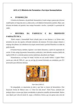 AULA 2: História da Farmácia e Serviços farmacêuticos
 INTRODUÇÃO
A história da farmácia e da profissão farmacêutica é muito antiga e passou por diversas
modificações ao longo dos anos e, ainda assim, a atividade do farmacêutico perdura. Hoje, com
diversas atividades em paralelo, mas sempre buscando o auxílio, a proteção e a promoção da
saúde.
 HISTÓRIA DA FARMÁCIA E DA PROFISSÃO
FARMACÊUTICA
Desde sempre a humanidade busca solução para as suas doenças e as formas mais
primárias de cura são aquelas utilizando elementos da natureza. Os textos antigos relatam o
emprego das plantas e de substâncias de origem animal desde o período Paleolítico ou idade da
pedra lascada.
O homem buscou, também, registrar o uso destes elementos, a partir do surgimento da
escrita. O mais antigo documento farmacêutico conhecido é uma tabuinha sumérica (tabela de
argila) (2100 a.C.), contendo quinze receitas medicinais, descoberto em Nippur.
Acumularam-se, ao longo do tempo, receitas em um acordo médico: o papiro Ebers
escrito por volta de 1500 a.C., que era um tipo de manual destinado aos estudantes com 811
prescrições para diferentes doenças.
Na antiguidade, os alquimistas já eram o que hoje se chama de farmacêutico. Eles
buscavam formas de fabricar ouro e o “elixir da vida eterna”. Nesta busca, acabaram por
produzir óleos e resinas que foram considerados os primeiros remédios da humanidade. Muitos
anos depois, por volta do século X, surgiu a referência à botica, que era apenas uma caixa de
Papiro Ebers (1500 a.C)
 