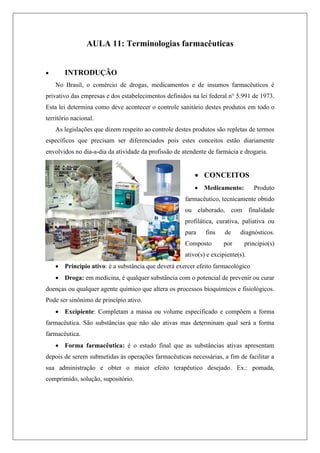 AULA 11: Terminologias farmacêuticas
 INTRODUÇÃO
No Brasil, o comércio de drogas, medicamentos e de insumos farmacêuticos é
privativo das empresas e dos estabelecimentos definidos na lei federal n° 5.991 de 1973.
Esta lei determina como deve acontecer o controle sanitário destes produtos em todo o
território nacional.
As legislações que dizem respeito ao controle destes produtos são repletas de termos
específicos que precisam ser diferenciados pois estes conceitos estão diariamente
envolvidos no dia-a-dia da atividade da profissão de atendente de farmácia e drogaria.
 CONCEITOS
 Medicamento: Produto
farmacêutico, tecnicamente obtido
ou elaborado, com finalidade
profilática, curativa, paliativa ou
para fins de diagnósticos.
Composto por princípio(s)
ativo(s) e excipiente(s).
 Princípio ativo: é a substância que deverá exercer efeito farmacológico
 Droga: em medicina, é qualquer substância com o potencial de prevenir ou curar
doenças ou qualquer agente químico que altera os processos bioquímicos e fisiológicos.
Pode ser sinônimo de princípio ativo.
 Excipiente: Completam a massa ou volume especificado e compõem a forma
farmacêutica. São substâncias que não são ativas mas determinam qual será a forma
farmacêutica.
 Forma farmacêutica: é o estado final que as substâncias ativas apresentam
depois de serem submetidas às operações farmacêuticas necessárias, a fim de facilitar a
sua administração e obter o maior efeito terapêutico desejado. Ex.: pomada,
comprimido, solução, supositório.
 