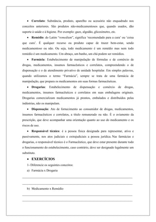  Correlato: Substância, produto, aparelho ou acessório não enquadrado nos
conceitos anteriores. São produtos não-medicamentosos que, quando usados, dão
suporte à saúde e à higiene. Por exemplo: gaze, algodão, glicosímetro, etc.
 Remédio: do Latim “remedium”, significa „recomendado para a cura‟ ou „coisa
que cura‟. É qualquer recurso ou produto capaz de trazer bem-estar, sendo
medicamentoso ou não. Ou seja, todo medicamento é um remédio mas nem todo
remédio é um medicamento. Um abraço, um banho, um chá podem ser remédios.
 Farmácia: Estabelecimento de manipulação de fórmulas e de comércio de
drogas, medicamentos, insumos farmacêuticos e correlatos, compreendendo o de
dispensação e o de atendimento privativo de unidade hospitalar. Em simples palavras,
quando utilizamos o termo “Farmácia”, sempre se trata de uma farmácia de
manipulação, que prepara os medicamentos em suas formas farmacêuticas.
 Drogarias: Estabelecimento de dispensação e comércio de drogas,
medicamentos, insumos farmacêuticos e correlatos em suas embalagens originais.
Drogarias comercializam medicamentos já prontos, embalados e distribuídos pelas
indústrias, não os manipulam.
 Dispensação: Ato de fornecimento ao consumidor de drogas, medicamentos,
insumos farmacêuticos e correlatos, a título remunerado ou não. É o aviamento da
prescrição, que deve acompanhar uma orientação quanto ao uso do medicamento e os
riscos de uso.
 Responsável técnico: é a pessoa física designada para representar, ativa e
passivamente, nos atos judiciais e extrajudiciais a pessoa jurídica. Nas farmácias e
drogarias, o responsável técnico é o Farmacêutico, que deve estar presente durante todo
o funcionamento do estabelecimento, caso contrário, deve ser designado legalmente um
substituto.
 EXERCÍCIOS
1- Diferencie os seguintes conceitos:
a) Farmácia x Drogaria
____________________________________________________________
____________________________________________________________
b) Medicamento x Remédio
______________________________________________________________________
______________________________________________________________________
 