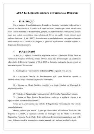 AULA 12: Legislação sanitária de Farmácias e Drogarias
 INTRODUÇÃO
Por se tratarem de estabelecimentos de saúde, as farmácias e drogarias estão sujeitas a
controle em diversos níveis. O comércio de medicamentos e produtos para saúde traz diversos
riscos à saúde humana e ao meio ambiente, portanto, os estabelecimentos farmacêuticos (únicos
locais que podem comercializar estas substâncias), devem ter padrão e itens mínimos para
poderem funcionar. A lei 5.991/73 determina que os estabelecimentos que podem dispensar
medicamentos são: a. farmácia; b. drogaria; c. posto de medicamento e unidade volante; d.
dispensário de medicamentos;
 DOCUMENTOS
A ANVISA – Agência Nacional de Vigilância Sanitária – determina de que forma as
Farmácias e Drogarias devem ser, desde a estrutura física até a documentação. De acordo com
a Resolução de Diretoria Colegiada n° 44 de 2009, as farmácias e drogarias devem possuir ao
menos os seguintes documentos:
I - Autorização de Funcionamento de Empresa (AFE) expedida pela Anvisa;
II - Autorização Especial de Funcionamento (AE) para farmácias, quando o
estabelecimento deseja comercializar produtos controlados;
III - Licença ou Alvará Sanitário expedido pelo órgão Estadual ou Municipal de
Vigilância Sanitária
IV- Certidão de Regularidade Técnica, emitido pelo Conselho Regional de Farmácia
V - Manual de Boas Práticas Farmacêuticas, conforme a legislação vigente e as
especificidades de cada estabelecimento.
Sendo que o Alvará sanitário e a Certidão de Regularidade Técnica devem estar visíveis
no estabelecimento.
Ou seja, existem pelo menos 3 órgãos que controlarão a atividade das farmácias e das
drogarias: a ANVISA, a Vigilância Sanitária do município e/ou do estado e o Conselho
Regional de Farmácia. As atividades destes ambientes são amplamente reguladas e nada pode
correr de forma contrária, pois condutas erradas podem levar a multas e penalidades legais.
 