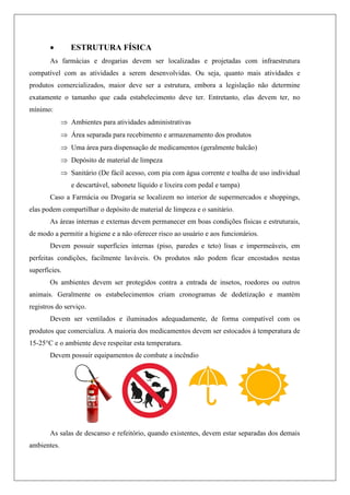  ESTRUTURA FÍSICA
As farmácias e drogarias devem ser localizadas e projetadas com infraestrutura
compatível com as atividades a serem desenvolvidas. Ou seja, quanto mais atividades e
produtos comercializados, maior deve ser a estrutura, embora a legislação não determine
exatamente o tamanho que cada estabelecimento deve ter. Entretanto, elas devem ter, no
mínimo:
 Ambientes para atividades administrativas
 Área separada para recebimento e armazenamento dos produtos
 Uma área para dispensação de medicamentos (geralmente balcão)
 Depósito de material de limpeza
 Sanitário (De fácil acesso, com pia com água corrente e toalha de uso individual
e descartável, sabonete líquido e lixeira com pedal e tampa)
Caso a Farmácia ou Drogaria se localizem no interior de supermercados e shoppings,
elas podem compartilhar o depósito de material de limpeza e o sanitário.
As áreas internas e externas devem permanecer em boas condições físicas e estruturais,
de modo a permitir a higiene e a não oferecer risco ao usuário e aos funcionários.
Devem possuir superfícies internas (piso, paredes e teto) lisas e impermeáveis, em
perfeitas condições, facilmente laváveis. Os produtos não podem ficar encostados nestas
superfícies.
Os ambientes devem ser protegidos contra a entrada de insetos, roedores ou outros
animais. Geralmente os estabelecimentos criam cronogramas de dedetização e mantém
registros do serviço.
Devem ser ventilados e iluminados adequadamente, de forma compatível com os
produtos que comercializa. A maioria dos medicamentos devem ser estocados à temperatura de
15-25°C e o ambiente deve respeitar esta temperatura.
Devem possuir equipamentos de combate a incêndio
As salas de descanso e refeitório, quando existentes, devem estar separadas dos demais
ambientes.
 