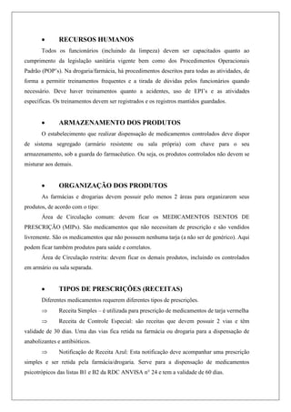  RECURSOS HUMANOS
Todos os funcionários (incluindo da limpeza) devem ser capacitados quanto ao
cumprimento da legislação sanitária vigente bem como dos Procedimentos Operacionais
Padrão (POP‟s). Na drogaria/farmácia, há procedimentos descritos para todas as atividades, de
forma a permitir treinamentos frequentes e a tirada de dúvidas pelos funcionários quando
necessário. Deve haver treinamentos quanto a acidentes, uso de EPI‟s e as atividades
específicas. Os treinamentos devem ser registrados e os registros mantidos guardados.
 ARMAZENAMENTO DOS PRODUTOS
O estabelecimento que realizar dispensação de medicamentos controlados deve dispor
de sistema segregado (armário resistente ou sala própria) com chave para o seu
armazenamento, sob a guarda do farmacêutico. Ou seja, os produtos controlados não devem se
misturar aos demais.
 ORGANIZAÇÃO DOS PRODUTOS
As farmácias e drogarias devem possuir pelo menos 2 áreas para organizarem seus
produtos, de acordo com o tipo:
Área de Circulação comum: devem ficar os MEDICAMENTOS ISENTOS DE
PRESCRIÇÃO (MIPs). São medicamentos que não necessitam de prescrição e são vendidos
livremente. São os medicamentos que não possuem nenhuma tarja (a não ser de genérico). Aqui
podem ficar também produtos para saúde e correlatos.
Área de Circulação restrita: devem ficar os demais produtos, incluindo os controlados
em armário ou sala separada.
 TIPOS DE PRESCRIÇÕES (RECEITAS)
Diferentes medicamentos requerem diferentes tipos de prescrições.
 Receita Simples – é utilizada para prescrição de medicamentos de tarja vermelha
 Receita de Controle Especial: são receitas que devem possuir 2 vias e têm
validade de 30 dias. Uma das vias fica retida na farmácia ou drogaria para a dispensação de
anabolizantes e antibióticos.
 Notificação de Receita Azul: Esta notificação deve acompanhar uma prescrição
simples e ser retida pela farmácia/drogaria. Serve para a dispensação de medicamentos
psicotrópicos das listas B1 e B2 da RDC ANVISA n° 24 e tem a validade de 60 dias.
 