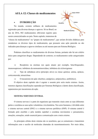 AULA 12: Classes de medicamentos
 INTRODUÇÃO
No mundo, existem milhares de medicamentos
registrados para diversas doenças e agravos. Só no Brasil, no
ano de 2016, 882 medicamentos obtiveram registro para
serem comercializados no país. Neste capítulo, trataremos de
“classes de medicamentos” ou “grupos de medicamentos”, que seriam divisões didáticas para
estudarmos os diversos tipos de medicamento, que possuem uma ação parecida ou são
indicados para doenças e agravos similares ou até mesmo para um Sistema Biológico.
Podemos classificar os medicamentos de diversas formas, portanto não há um critério
único para categorizar drogas. Dependendo do contexto, os medicamentos serão categorizados
por:
 Receptores ou enzimas nos quais atuam: por exemplo, beta-bloqueador,
imunossupressor, inibidores da monoaminooxidase, inibidores de ciclooxigenase
 Tipo de substância ativa (princípio ativo) ou classe química: amina, opiáceo,
corticosteroide, tetraciclinas
 O mecanismo de ação: diurético, analgésico, antipsicótico, antibiótico).
O objetivo deste capítulo não é esgotar o assunto pois seria muito extenso. Assim,
traremos algumas classificações separadas por Sistemas Biológicos e dentro desta classificação,
separaremos por mecanismos de ação.
SISTEMA NERVOSO CENTRAL
O sistema nervoso é a parte do organismo que transmite sinais entre as suas diferentes
partes e coordena as suas ações voluntárias e involuntárias. Nos seres humanos, é dividido entre
o sistema nervoso central (SNC) e o sistema nervoso periférico (SNP). O sistema central é
formado pelo encéfalo e pela medula espinhal e coordena movimentos e pensamentos,
emoções, sensações, sendo essencial para a comunicação com o meio externo.
As principais células deste sistema são os neurônios, que se comunicam e transmitem
informações com o auxílio de moléculas chamadas de neurotransmissores. Por meio delas,
 