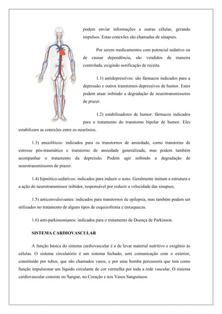 podem enviar informações a outras células, gerando
impulsos. Estas conexões são chamadas de sinapses.
Por serem medicamentos com potencial sedativo ou
de causar dependência, são vendidos de maneira
controlada, exigindo notificação de receita.
1.1) antidepressivos: são fármacos indicados para a
depressão e outros transtornos depressivos de humor. Estes
podem atuar inibindo a degradação de neurotransmissores
de prazer.
1.2) estabilizadores de humor: fármacos indicados
para o tratamento do transtorno bipolar de humor. Eles
estabilizam as conexões entre os neurônios.
1.3) ansiolíticos: indicados para os transtornos de ansiedade, como transtorno de
estresse pós-traumático e transtorno de ansiedade generalizada, mas podem também
acompanhar o tratamento da depressão. Podem agir inibindo a degradação de
neurotransmissores de prazer.
1.4) hipnótico-sedativos: indicados para induzir o sono. Geralmente imitam a estrutura e
a ação do neurotransmissor inibidor, responsável por reduzir a velocidade das sinapses.
1.5) anticonvulsivantes: indicados para transtornos de epilepsia, mas também podem ser
utilizados no tratamento de alguns tipos de esquizofrenia e enxaquecas.
1.6) anti-parkinsonianos: indicados para o tratamento de Doença de Parkinson.
SISTEMA CARDIOVASCULAR
A função básica do sistema cardiovascular é a de levar material nutritivo e oxigênio às
células. O sistema circulatório é um sistema fechado, sem comunicação com o exterior,
constituído por tubos, que são chamados vasos, e por uma bomba percussora que tem como
função impulsionar um líquido circulante de cor vermelha por toda a rede vascular. O sistema
cardiovascular consiste no Sangue, no Coração e nos Vasos Sanguíneos.
 