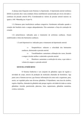 A doença mais frequente neste Sistema é a hipertensão. A hipertensão arterial sistêmica
(HAS) ou pressão alta é uma condição clínica multifatorial caracterizada por níveis elevados e
contínuos da pressão arterial (PA). Considerando-se valores de pressão arterial maiores ou
iguais a 140 / 90mmHg (ou 14 por 9).
1.1) fármacos para insuficiência cardíaca congestiva: Geralmente utilizados quando o
coração não bombeia mais o sangue adequadamente. Eles aumentam a força de contração do
coração.
1.2) antiarrítmicos: indicados para o tratamento de arritimias cardíacas. Atuam
estabilizando o ritmo dos batimentos cardíacos.
1.3) anti-hipertensivos: indicados para o tratamento da hipertensão arterial.
 Simpatolíticos: reduzem a velocidade dos batimentos
cardíacos, diminuindo a pressão arterial.
 Vasodilatadores: aumentam a dilatação dos vasos, fazendo
o sangue circular melhor e reduzindo a pressão arterial.
 Diuréticos: aumentam a confecção de urina, o que reduz o
volume de sangue e a pressão arterial
SISTEMA ENDÓCRINO
O Sistema Endócrino é um conjunto de glândulas capaz de regular a
atividade do corpo, através da produção de moléculas chamadas de hormônios. Age
junto com o Sistema nervoso, que fornece informações de como está o organismo, para,
assim, ser regulado pelas suas diversas glândulas. O hipotálamo, uma área do cérebro,
regula a hipófise, chamada de glândula mãe porque regula a atividade de todas as outras
glândulas: tireoide, paratireoide, pâncreas, timo, suprarrenais, glândulas mamárias,
ovários, testículos.
 